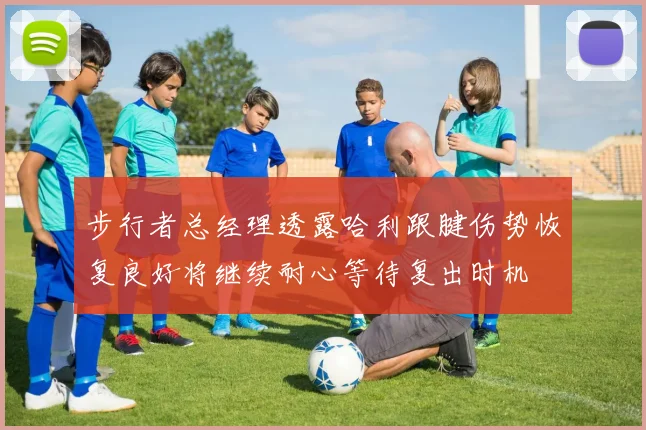 步行者总经理透露哈利跟腱伤势恢复良好将继续耐心等待复出时机