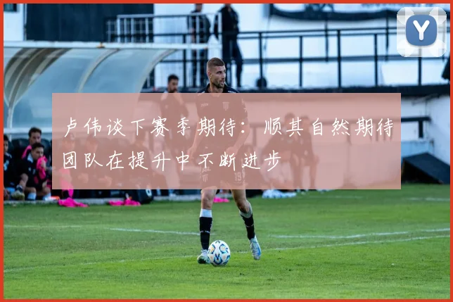 卢伟谈下赛季期待：顺其自然期待团队在提升中不断进步