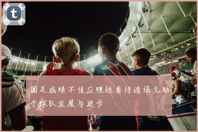 国足成绩不佳应理性看待造谣无助于球队发展与进步