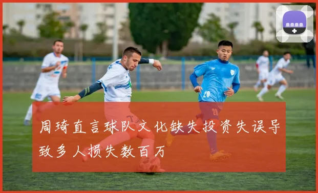 周琦直言球队文化缺失投资失误导致多人损失数百万