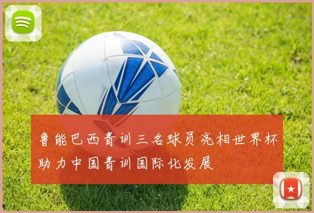 鲁能巴西青训三名球员亮相世界杯助力中国青训国际化发展