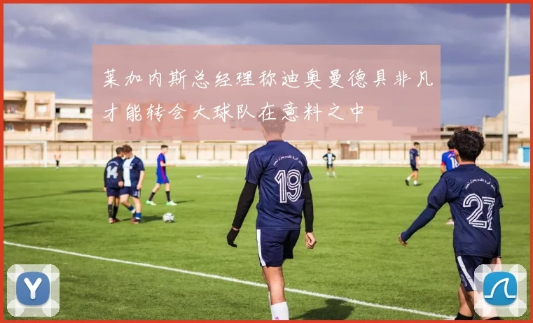 莱加内斯总经理称迪奥曼德具非凡才能转会大球队在意料之中