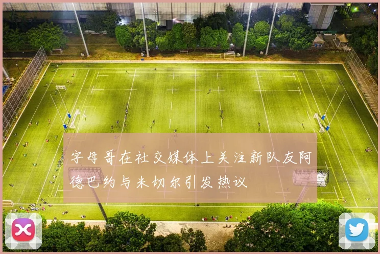 字母哥在社交媒体上关注新队友阿德巴约与米切尔引发热议