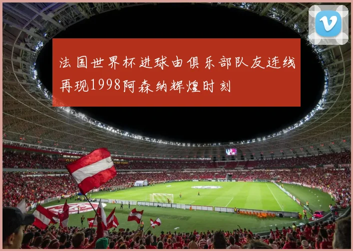 法国世界杯进球由俱乐部队友连线再现1998阿森纳辉煌时刻