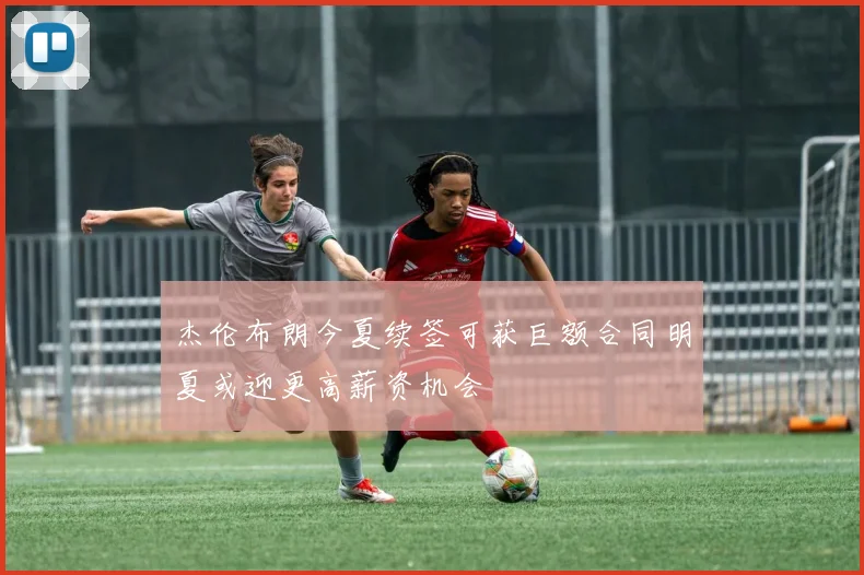 杰伦布朗今夏续签可获巨额合同明夏或迎更高薪资机会