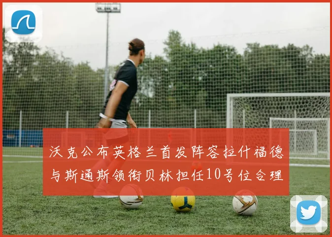 沃克公布英格兰首发阵容拉什福德与斯通斯领衔贝林担任10号位合理性分析
