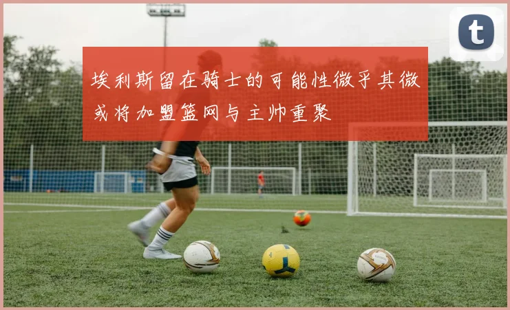埃利斯留在骑士的可能性微乎其微或将加盟篮网与主帅重聚