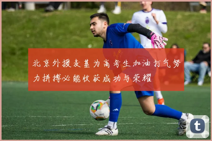 北京外援麦基为高考生加油打气努力拼搏必能收获成功与荣耀