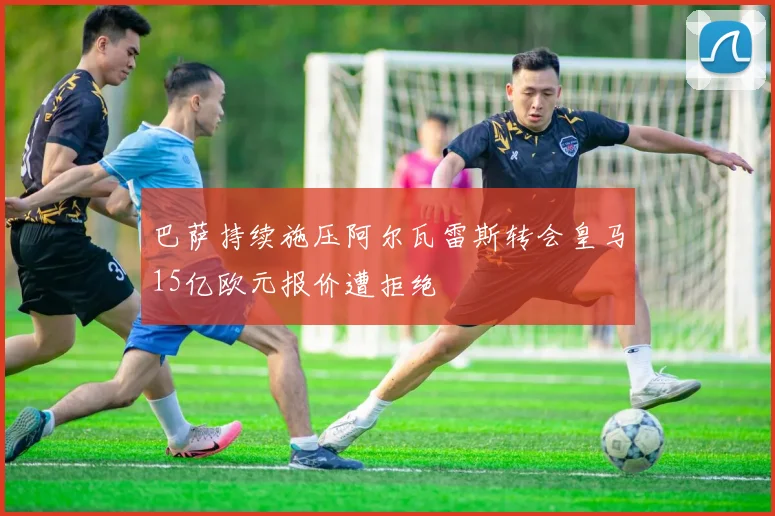 巴萨持续施压阿尔瓦雷斯转会皇马15亿欧元报价遭拒绝
