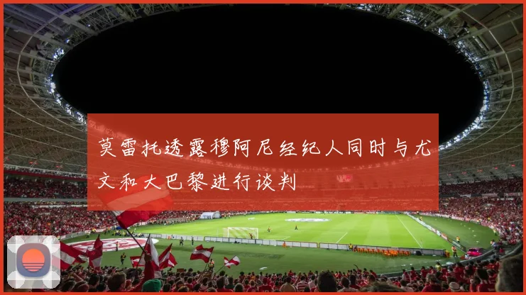 莫雷托透露穆阿尼经纪人同时与尤文和大巴黎进行谈判